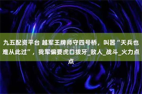 九五配资平台 越军王牌师守四号桥,叫嚣“天兵也难从此过”,我军偏要虎口拔牙_敌人_战斗_火力点
