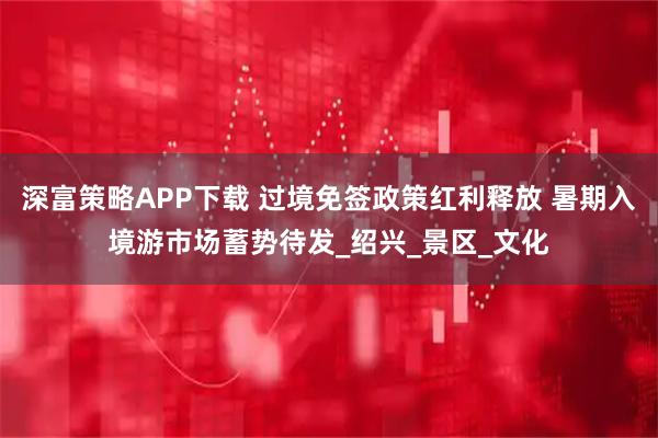 深富策略APP下载 过境免签政策红利释放 暑期入境游市场蓄势待发_绍兴_景区_文化