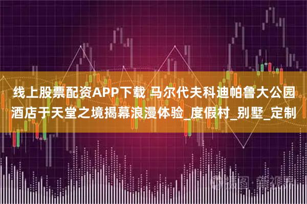 线上股票配资APP下载 马尔代夫科迪帕鲁大公园酒店于天堂之境揭幕浪漫体验_度假村_别墅_定制