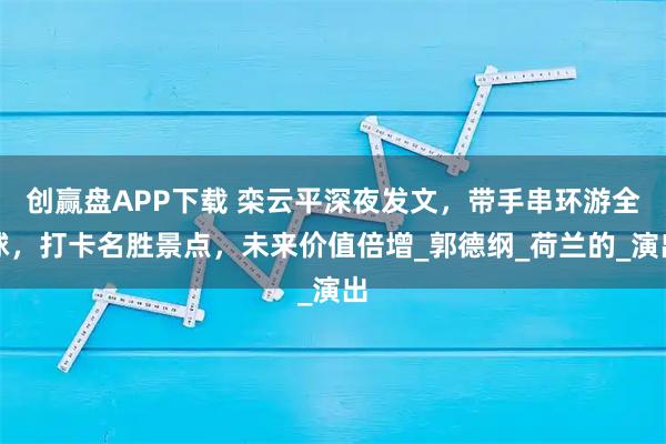 创赢盘APP下载 栾云平深夜发文,带手串环游全球,打卡名胜景点,未来价值倍增_郭德纲_荷兰的_演出