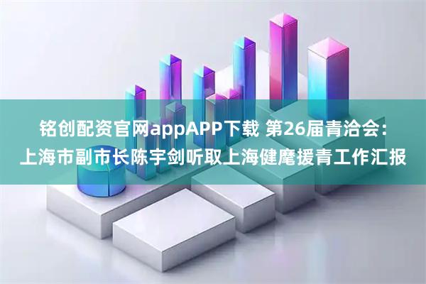 铭创配资官网appAPP下载 第26届青洽会：上海市副市长陈宇剑听取上海健麾援青工作汇报