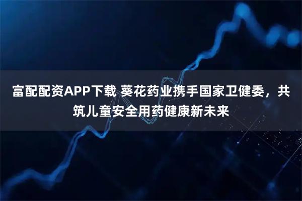 富配配资APP下载 葵花药业携手国家卫健委,共筑儿童安全用药健康新未来