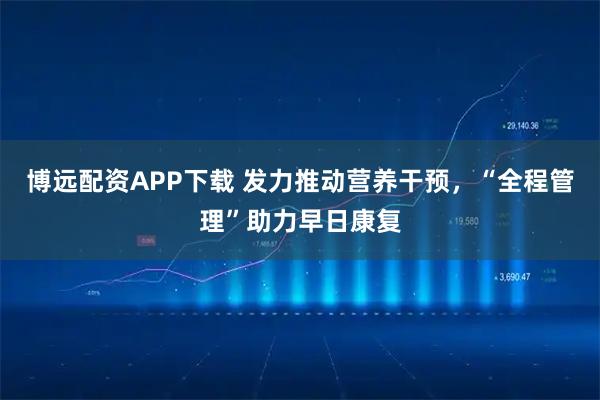 博远配资APP下载 发力推动营养干预,“全程管理”助力早日康复