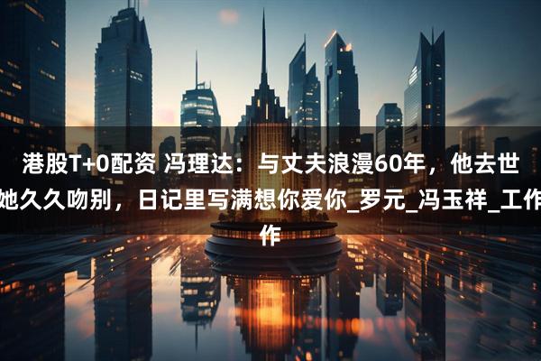 港股T+0配资 冯理达：与丈夫浪漫60年，他去世她久久吻别，日记里写满想你爱你_罗元_冯玉祥_工作