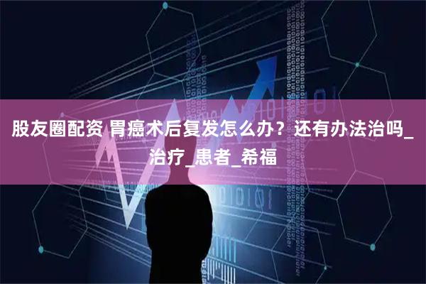股友圈配资 胃癌术后复发怎么办?还有办法治吗_治疗_患者_希福