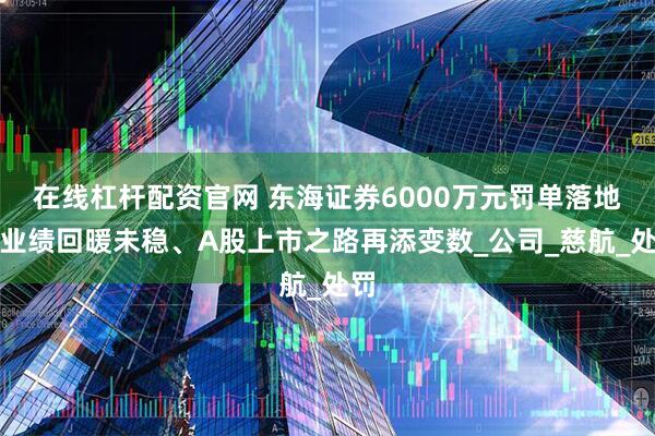 在线杠杆配资官网 东海证券6000万元罚单落地！业绩回暖未稳、A股上市之路再添变数_公司_慈航_处罚