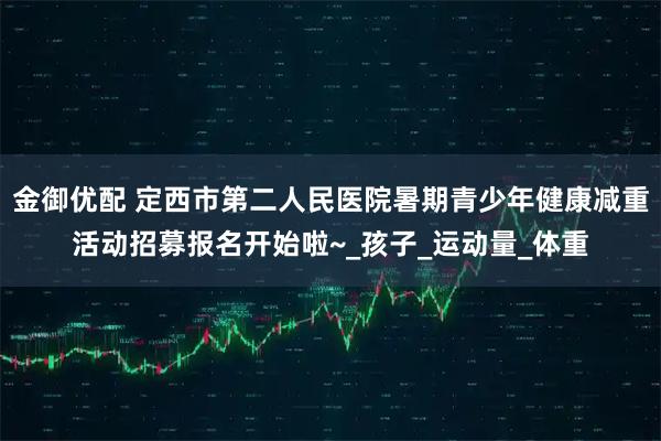 金御优配 定西市第二人民医院暑期青少年健康减重活动招募报名开始啦~_孩子_运动量_体重