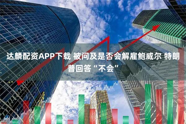 达麟配资APP下载 被问及是否会解雇鲍威尔 特朗普回答“不会”