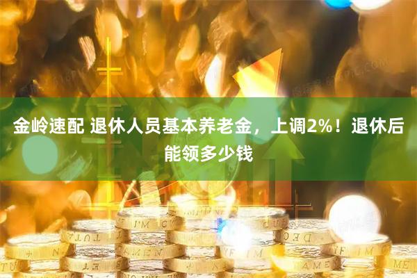 金岭速配 退休人员基本养老金，上调2%！退休后能领多少钱
