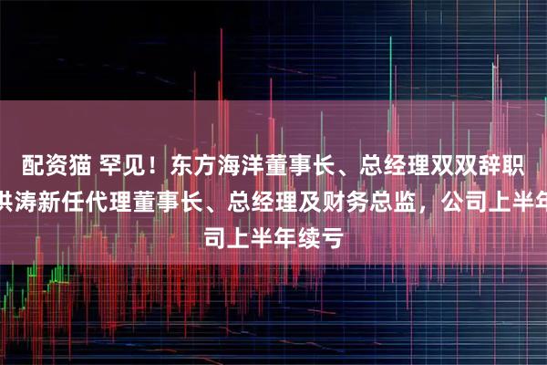 配资猫 罕见!东方海洋董事长、总经理双双辞职,刘洪涛新任代理董事长、总经理及财务总监,公司上半年续亏