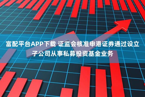 富配平台APP下载 证监会核准申港证券通过设立子公司从事私募投资基金业务