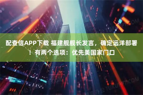 配查信APP下载 福建舰舰长发言,确定远洋部署!有两个选项:优先美国家门口