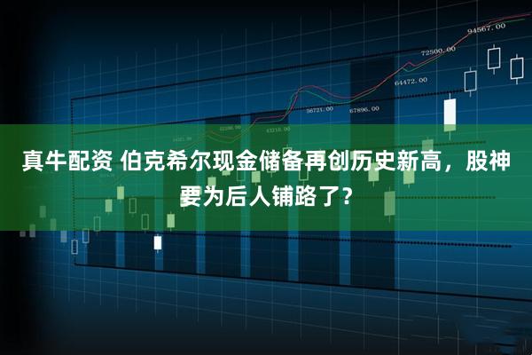真牛配资 伯克希尔现金储备再创历史新高,股神要为后人铺路了?