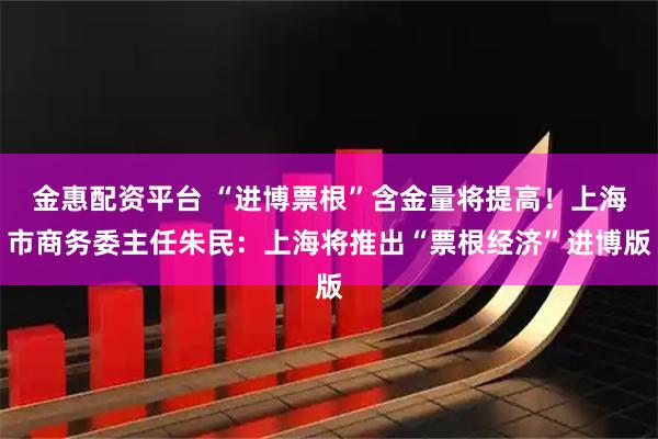 金惠配资平台 “进博票根”含金量将提高!上海市商务委主任朱民:上海将推出“票根经济”进博版