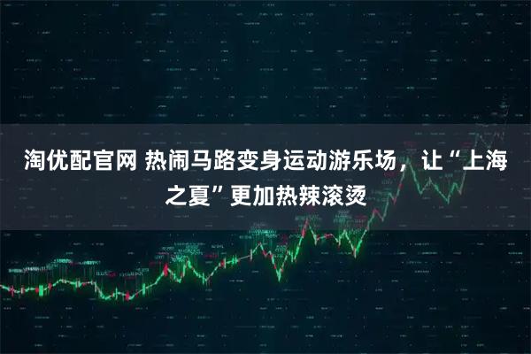 淘优配官网 热闹马路变身运动游乐场，让“上海之夏”更加热辣滚烫