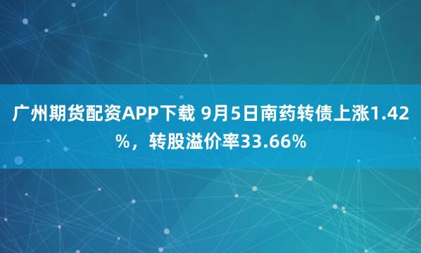 广州期货配资APP下载 9月5日南药转债上涨1.42%，转股溢价率33.66%