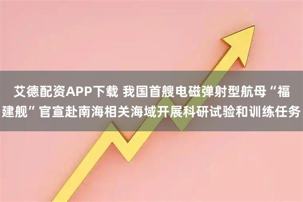 艾德配资APP下载 我国首艘电磁弹射型航母“福建舰”官宣赴南海相关海域开展科研试验和训练任务