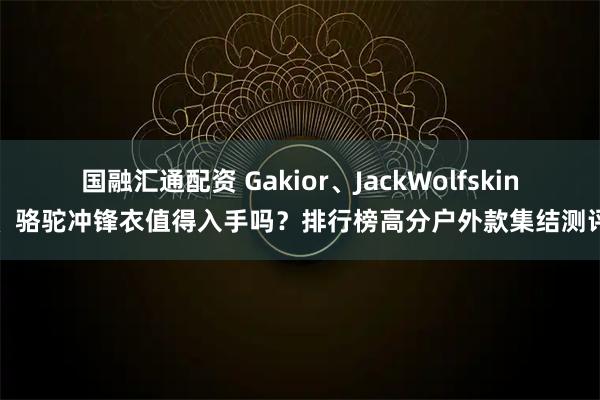 国融汇通配资 Gakior、JackWolfskin、骆驼冲锋衣值得入手吗？排行榜高分户外款集结测评