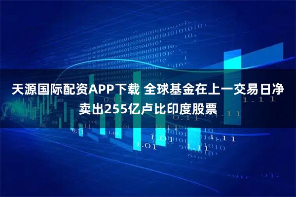 天源国际配资APP下载 全球基金在上一交易日净卖出255亿卢比印度股票