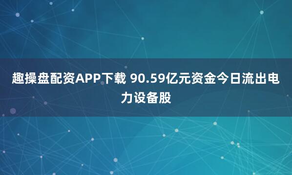 趣操盘配资APP下载 90.59亿元资金今日流出电力设备股