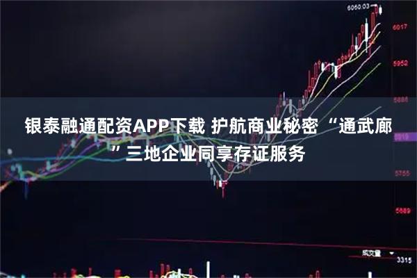 银泰融通配资APP下载 护航商业秘密 “通武廊”三地企业同享存证服务