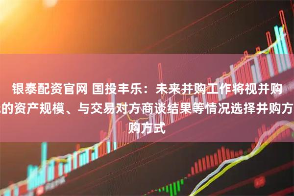 银泰配资官网 国投丰乐：未来并购工作将视并购标的资产规模、与交易对方商谈结果等情况选择并购方式