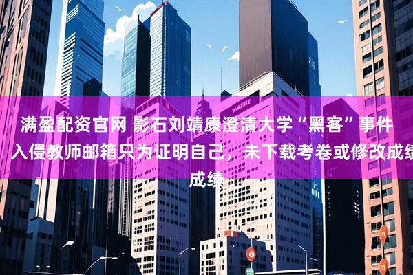 满盈配资官网 影石刘靖康澄清大学“黑客”事件：入侵教师邮箱只为证明自己，未下载考卷或修改成绩