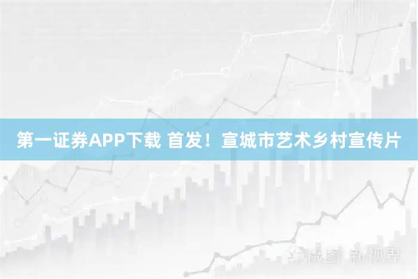 第一证券APP下载 首发！宣城市艺术乡村宣传片