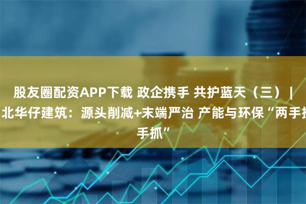 股友圈配资APP下载 政企携手 共护蓝天（三） | 湖北华仔建筑：源头削减+末端严治 产能与环保“两手抓”
