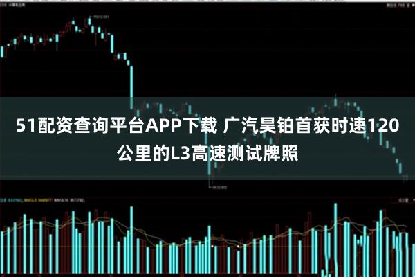 51配资查询平台APP下载 广汽昊铂首获时速120公里的L3高速测试牌照