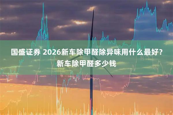 国盛证券 2026新车除甲醛除异味用什么最好？新车除甲醛多少钱